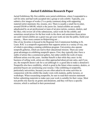 Juried Exhibition Research Paper
Juried Exhibitions My first exhibits were juried exhibitions, where I responded to a
call for entry and had work accepted into a group or solo exhibit. Typically, you
submit a few images of works (3 is a pretty common) along with supporting
material (artist statement, bio, resume, etc). There is usually a small fee to enter,
around $30.00 or $40.00, which is the jurors fee. Juried exhibits are usually
adjudicated by an art professional or team of art pros (artists, curators, dealers, and
the like), who review all of the submissions, select work for the exhibit, and
sometimes award prizes for the best work in the show and sometimes those prizes
are cash! Juried exhibits are a great way get your work out into the public, build your
resume,... Show more content on Helpwriting.net ...
One of my favorites is housed in the Regional Arts Commission building in St.
Louis. RAC is a nonprofit organization that supports artists in a variety of way, one
of which is providing a rotating exhibition program. Universities also operate
nonprofit galleries, which are tied to their educational mission. There are some
great advantages to exhibiting nonprofit spaces. First, they typically don t have a
stable of artists like a commercial gallery, but rather exhibit the work of many
different artists over the years. Another benefit is that while they aren t in the
business of selling work, artists are often approached about private sales, and if you
are, the nonprofit doesn t ask for a cut (although it s a good idea to make a donation!)
Nonprofits also have credibility, which is good in the future when curators, dealers, or
potential buyers are scrutinizing your resume. I like exhibiting at nonprofits,
particularly universities, because you are often asked to do some activities in
conjunction with the exhibit like studio visits with students, public lectures, or
workshops. When researching nonprofits, be sure to read their mission statement
before submitting materials to make sure your work is suitable for their venue. Most
non profits rely heavily on grants and donations, and they will have a specific
mission, which is outlined in their promotional
 