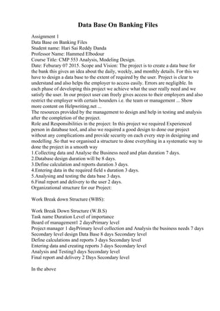 Data Base On Banking Files
Assignment 1
Data Base on Banking Files
Student name: Hari Sai Reddy Danda
Professor Name: Hammed Elbodour
Course Title: CMP 553 Analysis, Modeling Design.
Date: Feburary 07 2015. Scope and Vision: The project is to create a data base for
the bank this gives an idea about the daily, weekly, and monthly details. For this we
have to design a data base to the extent of required by the user. Project is clear to
understand and also helps the employer to access easily. Errors are negligible. In
each phase of developing this project we achieve what the user really need and we
satisfy the user. In our project user can freely gives access to their employers and also
restrict the employer with certain bounders i.e. the team or management ... Show
more content on Helpwriting.net ...
The resources provided by the management to design and help in testing and analysis
after the completion of the project.
Role and Responsibilities in the project: In this project we required Experienced
person in database tool, and also we required a good design to done our project
without any complications and provide security on each every step in designing and
modelling .So that we organised a structure to done everything in a systematic way to
done the project in a smooth way
1.Collecting data and Analyse the Business need and plan duration 7 days.
2.Database design duration will be 8 days.
3.Define calculation and reports duration 3 days.
4.Entering data in the required field s duration 3 days.
5.Analysing and testing the data base 3 days.
6.Final report and delivery to the user 2 days.
Organizational structure for our Project:
Work Break down Structure (WBS):
Work Break Down Structure (W.B.S)
Task name Duration Level of importance
Board of management1 2 daysPrimary level
Project manager 1 dayPrimary level collection and Analysis the business needs 7 days
Secondary level design Data Base 8 days Secondary level
Define calculations and reports 3 days Secondary level
Entering data and creating reports 3 days Secondary level
Analysis and Testing3 days Secondary level
Final report and delivery 2 Days Secondary level
In the above
 