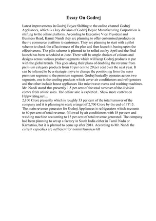 Essay On Godrej
Latest improvements in Godrej Boyce Shifting to the online channel Godrej
Appliances, which is a key division of Godrej Boyce Manufacturing Corporation is
shifting to the online platform. According to Executive Vice President and
Business Head, Kamal Nandi they are planning to offer customised products on
their e commerce platform to customers. They are planning to start with a pilot
scheme to check the effectiveness of the plan and then launch it basing upon the
effectiveness. The pilot scheme is planned to be rolled out by April and the final
launch has been scheduled at June. There will be ample choices of colours and
designs across various product segments which will keep Godrej products at par
with the global trends. This goes along their plans of doubling the revenue from
premium category products from 10 per cent to 20 per cent over the next year. It
can be inferred to be a strategic move to change the positioning from the mass
premium segment to the premium segment. Godrej basically operates across two
segments, one is the cooling products which cover air conditioners and refrigerators
and the other include house appliances like microwave ovens and washing machines.
Mr. Nandi stated that presently 1.5 per cent of the total turnover of the division
comes from online sales. The online sale is expected... Show more content on
Helpwriting.net ...
2,100 Crore presently which is roughly 33 per cent of the total turnover of the
company and it is planning to scale a target of 2,700 Crore by the end of FY15.
The main revenue generator for Godrej Appliances is refrigerators which accounts
to 60 per cent of total revenue, followed by air conditioners with 18 per cent and
washing machine accounting to 15 per cent of total revenue generated. The company
had been planning to set up a factory in South India either in Tamil Nadu or
Karnataka, but it is planned to come up after 2018. According to Mr. Nandi the
current capacities are sufficient for normal business till
 