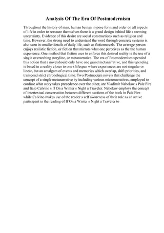 Analysis Of The Era Of Postmodernism
Throughout the history of man, human beings impose form and order on all aspects
of life in order to reassure themselves there is a grand design behind life s seeming
uncertainty. Evidence of this desire are social constructions such as religion and
time. However, the strong need to understand the word through concrete systems is
also seen in smaller details of daily life, such as fictionnovels. The average person
enjoys realistic fiction, or fiction that mirrors what one perceives as the the human
experience. One method that fiction uses to enforce this desired reality is the use of a
single overarching storyline, or metanarrative. The era of Postmodernism upended
this notion that a novelshould only have one grand metanarrative, and this upending
is based in a reality closer to one s lifespan where experiences are not singular or
linear, but an amalgam of events and memories which overlap, shift priorities, and
transcend strict chronological time. Two Postmodern novels that challenge the
concept of a single metanarrative by including various micronarratives, employed to
confuse what story takes precedence over the other, are Vladimir Nabokov s Pale Fire
and Italo Calvino s If On a Winter s Night a Traveler. Nabokov employs the concept
of intertextual conversation between different sections of the book in Pale Fire
while Calvino makes use of the reader s self awareness of their role as an active
participant in the reading of If On a Winter s Night a Traveler to
 