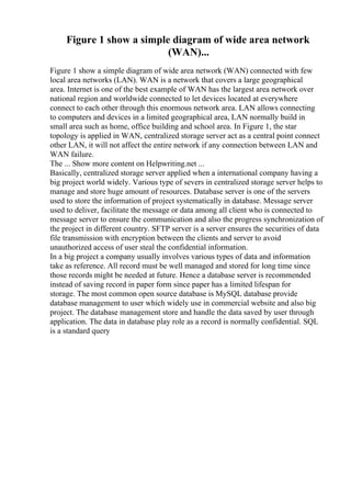 Figure 1 show a simple diagram of wide area network
(WAN)...
Figure 1 show a simple diagram of wide area network (WAN) connected with few
local area networks (LAN). WAN is a network that covers a large geographical
area. Internet is one of the best example of WAN has the largest area network over
national region and worldwide connected to let devices located at everywhere
connect to each other through this enormous network area. LAN allows connecting
to computers and devices in a limited geographical area, LAN normally build in
small area such as home, office building and school area. In Figure 1, the star
topology is applied in WAN, centralized storage server act as a central point connect
other LAN, it will not affect the entire network if any connection between LAN and
WAN failure.
The ... Show more content on Helpwriting.net ...
Basically, centralized storage server applied when a international company having a
big project world widely. Various type of severs in centralized storage server helps to
manage and store huge amount of resources. Database server is one of the servers
used to store the information of project systematically in database. Message server
used to deliver, facilitate the message or data among all client who is connected to
message server to ensure the communication and also the progress synchronization of
the project in different country. SFTP server is a server ensures the securities of data
file transmission with encryption between the clients and server to avoid
unauthorized access of user steal the confidential information.
In a big project a company usually involves various types of data and information
take as reference. All record must be well managed and stored for long time since
those records might be needed at future. Hence a database server is recommended
instead of saving record in paper form since paper has a limited lifespan for
storage. The most common open source database is MySQL database provide
database management to user which widely use in commercial website and also big
project. The database management store and handle the data saved by user through
application. The data in database play role as a record is normally confidential. SQL
is a standard query
 