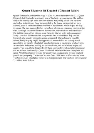 Queen Elizabeth Of England s Greatest Rulers
Queen Elizabeth I Arden Dowd Aug. 7. 2016 Mr. Dickerman Born in 1533, Queen
Elizabeth I of England was arguably one of England s greatest rulers. She and her
caretakers smartly kept a low profile when she was young, which kept her alive
and in line to the throne. Once she ascended to the throne she asserted her own
identity, even as she balanced the concerns of her citizens, which helped her stay
in power. She was measured in her view about religion, an important concern at the
time. Although Elizabeth was raised a Protestant, she was aware and sensitive of
the fact that many of her citizens were Catholic, like her sister and predecessor,
Mary I. She was determined that everyone be able to worship as they choose.
Elizabeth also smartly choose to remain unmarried. She had several possible
suitors, but by staying single, she appeared to be married to her country which
appealed to her people. Elizabeth I was also fortunate to have many loyal advisors.
At times she had trouble making her own decisions, and her advisors helped her
greatly. That said, if she disagreed with them, she was forceful and charismatic and
did not waiver. Additionally, Queen Elizabeth I influenced fashion throughout her
reign. All of these factors brought her countrymen s support and brought England
growth and prosperity. The time of her rule from 1558 1603, is often referred to as
The Golden Age. Elizabeth s birth was a disappointment. She was born on September
7, 1533 to Anne Boleyn,
 