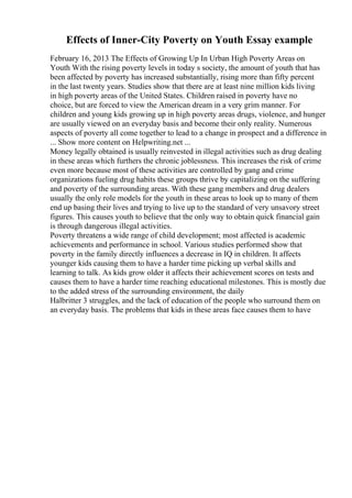 Effects of Inner-City Poverty on Youth Essay example
February 16, 2013 The Effects of Growing Up In Urban High Poverty Areas on
Youth With the rising poverty levels in today s society, the amount of youth that has
been affected by poverty has increased substantially, rising more than fifty percent
in the last twenty years. Studies show that there are at least nine million kids living
in high poverty areas of the United States. Children raised in poverty have no
choice, but are forced to view the American dream in a very grim manner. For
children and young kids growing up in high poverty areas drugs, violence, and hunger
are usually viewed on an everyday basis and become their only reality. Numerous
aspects of poverty all come together to lead to a change in prospect and a difference in
... Show more content on Helpwriting.net ...
Money legally obtained is usually reinvested in illegal activities such as drug dealing
in these areas which furthers the chronic joblessness. This increases the risk of crime
even more because most of these activities are controlled by gang and crime
organizations fueling drug habits these groups thrive by capitalizing on the suffering
and poverty of the surrounding areas. With these gang members and drug dealers
usually the only role models for the youth in these areas to look up to many of them
end up basing their lives and trying to live up to the standard of very unsavory street
figures. This causes youth to believe that the only way to obtain quick financial gain
is through dangerous illegal activities.
Poverty threatens a wide range of child development; most affected is academic
achievements and performance in school. Various studies performed show that
poverty in the family directly influences a decrease in IQ in children. It affects
younger kids causing them to have a harder time picking up verbal skills and
learning to talk. As kids grow older it affects their achievement scores on tests and
causes them to have a harder time reaching educational milestones. This is mostly due
to the added stress of the surrounding environment, the daily
Halbritter 3 struggles, and the lack of education of the people who surround them on
an everyday basis. The problems that kids in these areas face causes them to have
 