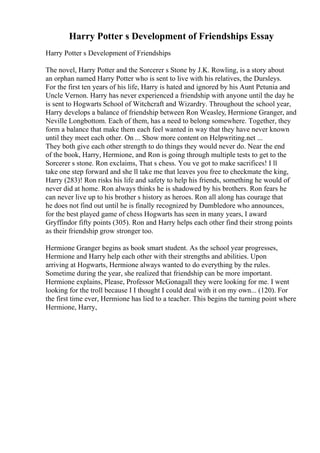 Harry Potter s Development of Friendships Essay
Harry Potter s Development of Friendships
The novel, Harry Potter and the Sorcerer s Stone by J.K. Rowling, is a story about
an orphan named Harry Potter who is sent to live with his relatives, the Dursleys.
For the first ten years of his life, Harry is hated and ignored by his Aunt Petunia and
Uncle Vernon. Harry has never experienced a friendship with anyone until the day he
is sent to Hogwarts School of Witchcraft and Wizardry. Throughout the school year,
Harry develops a balance of friendship between Ron Weasley, Hermione Granger, and
Neville Longbottom. Each of them, has a need to belong somewhere. Together, they
form a balance that make them each feel wanted in way that they have never known
until they meet each other. On ... Show more content on Helpwriting.net ...
They both give each other strength to do things they would never do. Near the end
of the book, Harry, Hermione, and Ron is going through multiple tests to get to the
Sorcerer s stone. Ron exclaims, That s chess. You ve got to make sacrifices! I ll
take one step forward and she ll take me that leaves you free to checkmate the king,
Harry (283)! Ron risks his life and safety to help his friends, something he would of
never did at home. Ron always thinks he is shadowed by his brothers. Ron fears he
can never live up to his brother s history as heroes. Ron all along has courage that
he does not find out until he is finally recognized by Dumbledore who announces,
for the best played game of chess Hogwarts has seen in many years, I award
Gryffindor fifty points (305). Ron and Harry helps each other find their strong points
as their friendship grow stronger too.
Hermione Granger begins as book smart student. As the school year progresses,
Hermione and Harry help each other with their strengths and abilities. Upon
arriving at Hogwarts, Hermione always wanted to do everything by the rules.
Sometime during the year, she realized that friendship can be more important.
Hermione explains, Please, Professor McGonagall they were looking for me. I went
looking for the troll because I I thought I could deal with it on my own... (120). For
the first time ever, Hermione has lied to a teacher. This begins the turning point where
Hermione, Harry,
 