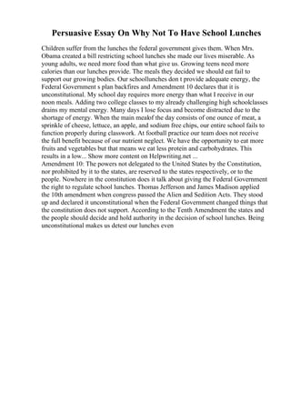 Persuasive Essay On Why Not To Have School Lunches
Children suffer from the lunches the federal government gives them. When Mrs.
Obama created a bill restricting school lunches she made our lives miserable. As
young adults, we need more food than what give us. Growing teens need more
calories than our lunches provide. The meals they decided we should eat fail to
support our growing bodies. Our schoollunches don t provide adequate energy, the
Federal Government s plan backfires and Amendment 10 declares that it is
unconstitutional. My school day requires more energy than what I receive in our
noon meals. Adding two college classes to my already challenging high schoolclasses
drains my mental energy. Many days I lose focus and become distracted due to the
shortage of energy. When the main mealof the day consists of one ounce of meat, a
sprinkle of cheese, lettuce, an apple, and sodium free chips, our entire school fails to
function properly during classwork. At football practice our team does not receive
the full benefit because of our nutrient neglect. We have the opportunity to eat more
fruits and vegetables but that means we eat less protein and carbohydrates. This
results in a low... Show more content on Helpwriting.net ...
Amendment 10: The powers not delegated to the United States by the Constitution,
nor prohibited by it to the states, are reserved to the states respectively, or to the
people. Nowhere in the constitution does it talk about giving the Federal Government
the right to regulate school lunches. Thomas Jefferson and James Madison applied
the 10th amendment when congress passed the Alien and Sedition Acts. They stood
up and declared it unconstitutional when the Federal Government changed things that
the constitution does not support. According to the Tenth Amendment the states and
the people should decide and hold authority in the decision of school lunches. Being
unconstitutional makes us detest our lunches even
 