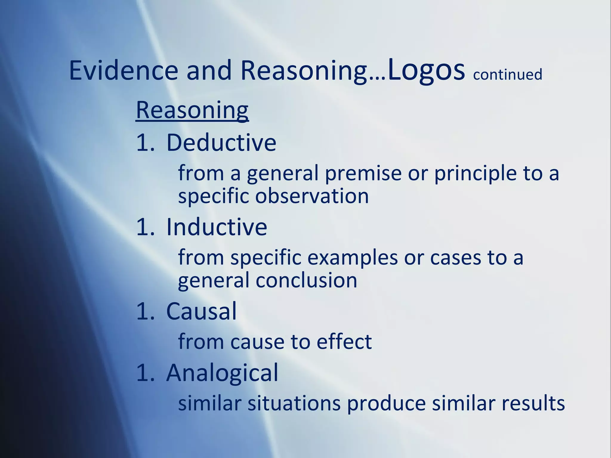 Evidence and Reasoning…Logos continued
Reasoning
1. Deductive
from a general premise or principle to a
specific observation
1. Inductive
from specific examples or cases to a
general conclusion
1. Causal
from cause to effect
1. Analogical
similar situations produce similar results