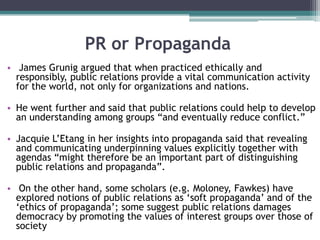 PR or Propaganda James Grunig argued that when practiced ethically and responsibly, public relations provide a vital communication activity for the world, not only for organizations and nations.  He went further and said that public relations could help to develop an understanding among groups “and eventually reduce conflict.” JacquieL’Etang in her insights into propaganda said that revealing and communicating underpinning values explicitly together with agendas “might therefore be an important part of distinguishing public relations and propaganda”. On the other hand, some scholars (e.g. Moloney, Fawkes) have explored notions of public relations as ‘soft propaganda’ and of the ‘ethics of propaganda’; some suggest public relations damages democracy by promoting the values of interest groups over those of society