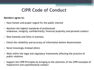 CIPR Code of Conduct Members agree to:Have honest and proper regard for the public interestMaintain the highest standards of professional endeavour, integrity, confidentiality, financial propriety and personal conductDeal honestly and fairly in businessCheck the reliability and accuracy of information before dissemination Never knowingly mislead others Work within the legal and regulatory frameworks affecting the practice of public relations Support the CIPR Principles by bringing to the attention of the CIPR examples of malpractice and unprofessional conduct