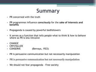 SummaryPR concerned with the truthPR programmes influence consciously for the sake of interests and benefitsPropaganda is caused by powerful bedfollowersIt serves as a function that tells people what to think & how to behave where as PR is less intrusiveCHANGECRYSTALLIZECONSERVE                (Bernays, 1923)PR is persuasive communication but not necessarily manipulationPR is persuasive communication but not necessarily manipulationWe should not fear propaganda – Free society