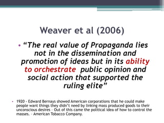 Weaver et al (2006)“The real value of Propaganda lies not in the dissemination and promotion of ideas but in its ability to orchestrate  public opinion and social action that supported the ruling elite”1920 - Edward Bernays showed American corporations that he could make people want things they didn’t need by linking mass produced goods to their  unconscious desires – Out of this came the political idea of how to control the masses. – American Tobacco Company.