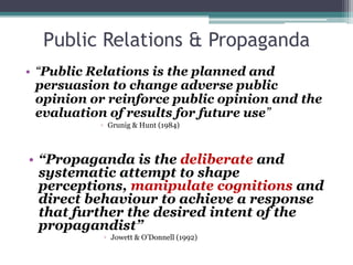 Public Relations & Propaganda“Public Relations is the planned and persuasion to change adverse public opinion or reinforce public opinion and the evaluation of results for future use”Grunig & Hunt (1984)“Propaganda is the deliberate and systematic attempt to shape perceptions, manipulate cognitions and direct behaviour to achieve a response that further the desired intent of the propagandist”