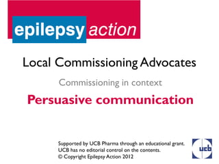 Local Commissioning Advocates
      Commissioning in context
Persuasive communication


     Supported by UCB Pharma through an educational grant.
     UCB has no editorial control on the contents.
     © Copyright Epilepsy Action 2012
 