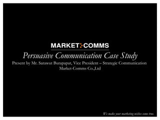 03/06/13 1
Persuasive Communication Case Study
Present by Mr. Sarawut Burapapat, Vice President – Strategic Communication
Market-Comms Co.,Ltd
We make your marketing wishes come true.
 