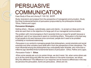 PERSUASIVE 
COMMUNICATION 
Case Study of Sue and Jhonsy P. 130-132, BCPP 
Study, brainstorm and analyze from the perspective of managerial communication. Study 
the three fundamental factors of persuasion propounded by the philosopher Aristotle: 
‘Ethos, Pathos and Logos’. 
Persuasion Strategies: 
Getting others – Bosses, subordinates, peers and clients – to accept our ideas and to do 
what we want them is the objective of a large part of our managerial communication. 
The problem with micromanaging is that it severely limits our scope for growth because a 
significant part of our resources is spent on monitoring others. Persuasion is the best way 
to get people to do want because once convinced, people don’t need to be prodded 
constantly or monitored extensively. 
•Persuasion is so central to managing people that philosophers, social scientists and social 
scientists and other scholars have dealt with it from the perspective of their disciplines. The 
most influential among the philosophers has undoubtedly been Aristotle, who more than a 
millennia ago identified three fundamental factors of persuasion: Ethos, Pathos and Logos. 
•Persuasion Factor 1: Ethos 
•When some people ask us to do certain things, we don’t resist. Yet, when some others ask 
us to do the same thing and offer the same reasons or the same incentives, we refuse. 
Why this difference? The difference in our response can be traced to differences in the way 
we perceive the persuaders. Some are persuasive, others are not. 
1 
 