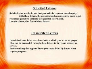 Solicited sales are the letters that you write in response to an inquiry.
With these letters, the organization has one central goal: to get
responses quickly to someone’s request for information.
Use the direct plan for solicited letters.
Unsolicited sales letter are those letters which you write to people
who can be persuaded through these letters to buy your product or
service.
Before writing this type of latter you should clearly know what
is your purpose.
Solicited Letters:
Unsolicited Letters
 