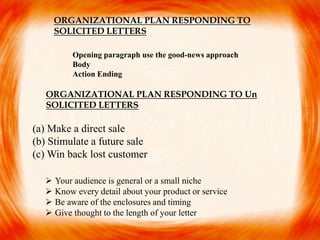 Opening paragraph use the good-news approach
Body
Action Ending
(a) Make a direct sale
(b) Stimulate a future sale
(c) Win back lost customer
 Your audience is general or a small niche
 Know every detail about your product or service
 Be aware of the enclosures and timing
 Give thought to the length of your letter
ORGANIZATIONAL PLAN RESPONDING TO
SOLICITED LETTERS
ORGANIZATIONAL PLAN RESPONDING TO Un
SOLICITED LETTERS
 