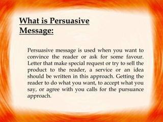 What is Persuasive
Message:
Persuasive message is used when you want to
convince the reader or ask for some favour.
Letter that make special request or try to sell the
product to the reader, a service or an idea
should be written in this approach. Getting the
reader to do what you want, to accept what you
say, or agree with you calls for the pursuance
approach.
 