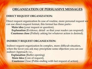ORGANIZATION OF PERSUASIVE MESSAGES
DIRECT REQUEST ORGANIZATION:
Direct request organization In case of routine, more personal request we
can use direct-request format, this format has three parts:-
Main idea (your request or question).
Explanation (Evidence, detail so that your reader can respond)
Courteous close (Politely asking for whatever action is desired).
INDIRECT REQUEST ORGANIZATION:
Indirect request organization In complex, more difficult situation,
when the favor you ask may precipitate some objection you can use
indirect Approach: i-e.,
Explanation (Buffer opening)
Main Idea (Core of request).
Courteous Close (Polite ending with last request of action)
 