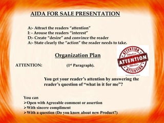 AIDA FOR SALE PRESENTATION
A:- Attract the readers “attention”
I: - Arouse the readers “interest”
D:- Create “desire” and convince the reader
A:- State clearly the “action” the reader needs to take.
Organization Plan
ATTENTION:
You get your reader’s attention by answering the
reader’s question of “what in it for me”?
(1st Paragraph).
You can
Open with Agreeable comment or assertion
With sincere compliment
With a question (Do you know about new Product?)
 