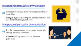Affect
It happens when you try to convince yourself to do
something
It is the communication between two people who
already possess a close bond.
Example- If you were dealing with a stressful situation and
used self-talk to calm yourself down
Intrapersonal persuasive communication
Interpersonal persuasive communication
Example- Asking someone for a favour or
permission
 