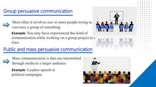 Affect
Most often it involves one or more people trying to
convince a group of something
Mass communication is that one transmitted
through media to a larger audience
Example- You may have experienced this kind of
communication while working on a group project in a
class
Group persuasive communication
Public and mass persuasive communication
Example- Leaders speech at
political campaigns
 