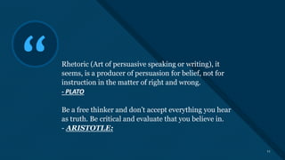 Click to edit Master title style
11
“ Rhetoric (Art of persuasive speaking or writing), it
seems, is a producer of persuasion for belief, not for
instruction in the matter of right and wrong.
- PLATO
Be a free thinker and don’t accept everything you hear
as truth. Be critical and evaluate that you believe in.
- ARISTOTLE:
11
 