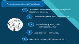 Click to edit Master title style
4 4
1
2
3
4
5
Understand purpose versus topic so that you can
engage your listeners.
Develop confidence, focus, and credibility.
Exhibit honesty, trust, and a
conversational style.
Use principles of persuasion.
Maximize your non-verbal communication.
Persuasive communication techniques
 