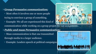 Click to edit Master title style
7 7
Group Persuasive communication:
• Most often it involves one or more people
trying to convince a group of something.
• Example: We all are experienced this kind of
communication while working on a group project for our assignments.
Public and mass Persuasive communication:
• Mass communication is that one transmitted
through media to a larger audience.
• Example: Leaders speech at political campaigns.
 