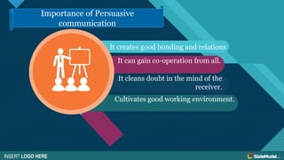 Click to edit Master title style
9
It creates good bonding and relations
Cultivates good working environment.
It can gain co-operation from all.
INSERT LOGO HERE
Importance of Persuasive
communication
It cleans doubt in the mind of the
receiver.
 