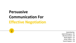 Persuasive
Communication For
Effective Negotiation
Submitted by:
Aakriti Bhargava – 01
Monika Grewal – 34
Niyati Nigam – 37
Vinay Thakur – 56
Yamini Kapoor – 59
 