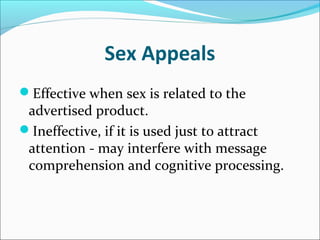 Sex Appeals
Effective when sex is related to the
advertised product.
Ineffective, if it is used just to attract
attention - may interfere with message
comprehension and cognitive processing.
 