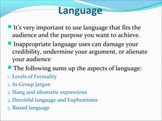 Language
It’s very important to use language that fits the
audience and the purpose you want to achieve.
Inappropriate language uses can damage your
credibility, undermine your argument, or alienate
your audience
The following sums up the aspects of language:
1. Levels of Formality
2. In-Group Jargon
3. Slang and idiomatic expressions
4. Deceitful language and Euphemisms
5. Biased language
 
