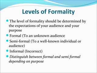 Levels of Formality
The level of formality should be determined by
the expectations of your audience and your
purpose
Formal (To an unknown audience
Semi-formal (To a well-known individual or
audience)
Informal (Incorrect)
Distinguish between formal and semi formal
depending on purpose
 