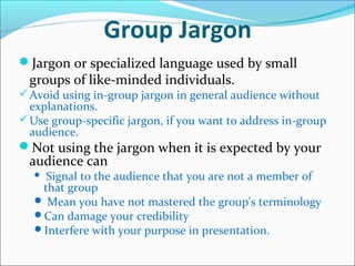 Group Jargon
Jargon or specialized language used by small
groups of like-minded individuals.
Avoid using in-group jargon in general audience without
explanations.
Use group-specific jargon, if you want to address in-group
audience.
Not using the jargon when it is expected by your
audience can
 Signal to the audience that you are not a member of
that group
 Mean you have not mastered the group's terminology
Can damage your credibility
Interfere with your purpose in presentation.
 