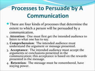 Processes to Persuade by A
Communication
There are four kinds of processes that determine the
extent to which a person will be persuaded by a
communication.
1. Attention: One must first get the intended audience to
listen to what one has to say.
2. Comprehension: The intended audience must
understand the argument or message presented.
3. Acceptance: The intended audience must accept the
arguments or conclusions presented in the
communication; this acceptance is based on the rewards
presented in the message.
4. Retention: The message must be remembered, have
staying power.
 