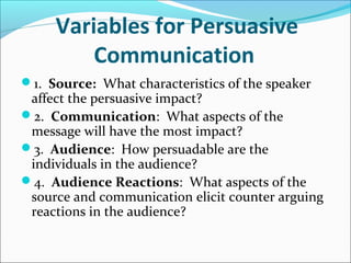 Variables for Persuasive
Communication
1. Source: What characteristics of the speaker
affect the persuasive impact?
2. Communication: What aspects of the
message will have the most impact?
3. Audience: How persuadable are the
individuals in the audience?
4. Audience Reactions: What aspects of the
source and communication elicit counter arguing
reactions in the audience?
 