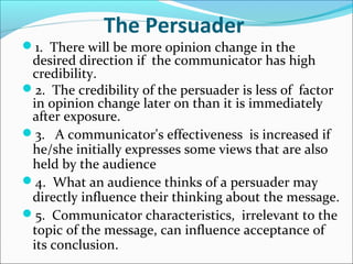 The Persuader
1. There will be more opinion change in the
desired direction if the communicator has high
credibility.
2. The credibility of the persuader is less of factor
in opinion change later on than it is immediately
after exposure.
3. A communicator's effectiveness is increased if
he/she initially expresses some views that are also
held by the audience
4. What an audience thinks of a persuader may
directly influence their thinking about the message.
5. Communicator characteristics, irrelevant to the
topic of the message, can influence acceptance of
its conclusion.
 