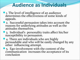 Audience as Individuals
1. The level of intelligence of an audience
determines the effectiveness of some kinds of
appeals.
2. Successful persuasion takes into account the
reasons for underlying attitudes as well as the
attitudes themselves.
3. Individual's personality traits affect his/her
susceptibility to persuasion.
4. There are individuals who are highly
persuadable and who will be easily changed by any
other influencing attempt.
5. Ego-involvement with the content of the
communication increases the acceptance of its
conclusion
 