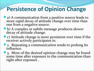 Persistence of Opinion Change
a) A communication from a positive source leads to
more rapid decay of attitude change over time than
one from a negative source.
b) A complex or subtle message produces slower
decay of attitude change.
c) Attitude change is more persistent over time if the
receiver actively participates in.
2. Repeating a communication tends to prolong its
influence.
3. More of the desired opinion change may be found
some time after exposure to the communication than
right after exposure .
 