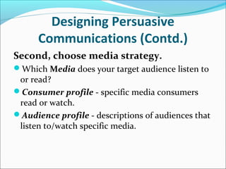 Designing Persuasive
Communications (Contd.)
Second, choose media strategy.
Which Media does your target audience listen to
or read?
Consumer profile - specific media consumers
read or watch.
Audience profile - descriptions of audiences that
listen to/watch specific media.
 