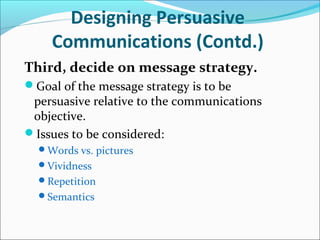 Designing Persuasive
Communications (Contd.)
Third, decide on message strategy.
Goal of the message strategy is to be
persuasive relative to the communications
objective.
Issues to be considered:
Words vs. pictures
Vividness
Repetition
Semantics
 