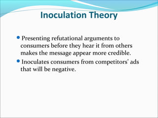 Inoculation Theory
Presenting refutational arguments to
consumers before they hear it from others
makes the message appear more credible.
Inoculates consumers from competitors’ ads
that will be negative.
 
