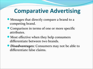 Comparative Advertising
Messages that directly compare a brand to a
competing brand.
Comparison in terms of one or more specific
attributes.
Most effective when they help consumers
differentiate between two brands.
Disadvantages: Consumers may not be able to
differentiate false claims.
 