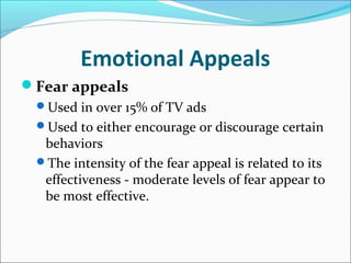 Emotional Appeals
Fear appeals
Used in over 15% of TV ads
Used to either encourage or discourage certain
behaviors
The intensity of the fear appeal is related to its
effectiveness - moderate levels of fear appear to
be most effective.
 