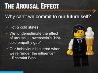 The Arousal Effect
___________________________
                                          >
Why can’t we commit to our future self?

ü Hot & cold states
ü We underestimate the effect
   of arousal - Lowenstein’s “Hot-
   cold empathy gap”
ü Our behaviour is altered when
   we’re “under the influence”
   - Restraint Bias
 
