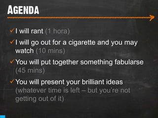 Agenda
___________________________
                                               >
ü I will rant (1 hora)
ü I will go out for a cigarette and you may
   watch (10 mins)
ü You will put together something fabularse
   (45 mins)
ü You will present your brilliant ideas
   (whatever time is left – but you’re not
   getting out of it)
 