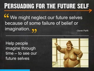 Persuading for the future self
___________________________
                                                    >
“ We might neglect our future selves
               “
because of some failure of belief or
imagination.                       - Derek Parfit
_______________________________________

Help people
imagine through
time – to see our
future selves
 
