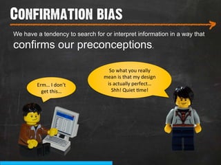 Confirmation bias
___________________________
We have a tendency to search for or interpret information in a way that
                                                                          >
confirms our preconceptions.

                                   So	
  what	
  you	
  really	
  
                                 mean	
  is	
  that	
  my	
  design	
  
        Erm…	
  I	
  don’t	
      is	
  actually	
  perfect…	
  	
  
          get	
  this…	
            Shh!	
  Quiet	
  9me!	
  
 