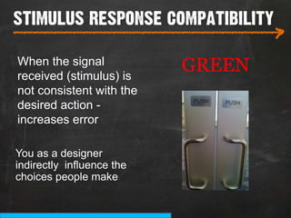 stimulus response compatibility
___________________________
                                   >
When the signal
received (stimulus) is
                           GREEN
not consistent with the
desired action -
increases error

You as a designer
indirectly influence the
choices people make
 
