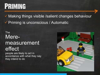 Priming
___________________________
                                                      >
ü Making things visible /salient changes behaviour
ü Priming is unconscious / Automatic

The

Mere-
measurement
effect
people are likely to act in
accordance with what they say
they intend to do
 